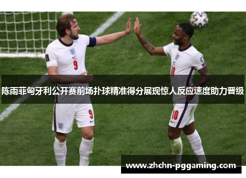 陈雨菲匈牙利公开赛前场扑球精准得分展现惊人反应速度助力晋级