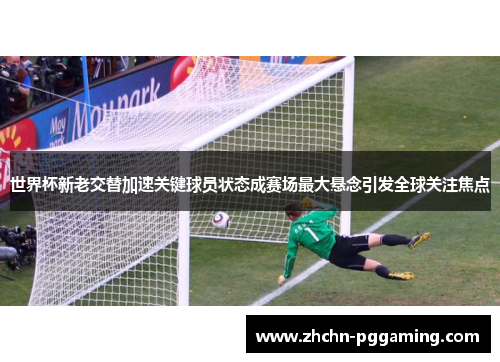 世界杯新老交替加速关键球员状态成赛场最大悬念引发全球关注焦点 世界杯新老交替加速关键球员状态成赛场最大悬念引发全球关注焦点