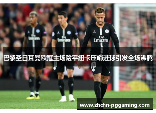 巴黎圣日耳曼欧冠主场险平纽卡压哨进球引发全场沸腾