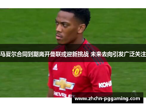 马夏尔合同到期离开曼联或迎新挑战 未来去向引发广泛关注