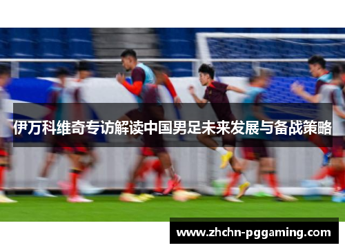伊万科维奇专访解读中国男足未来发展与备战策略